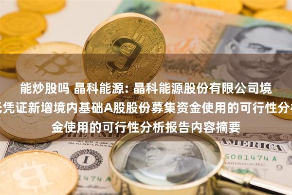 能炒股吗 晶科能源: 晶科能源股份有限公司境外发行全球存托凭证新增境内基础A股股份募集资金使用的可行性分析报告内容摘要