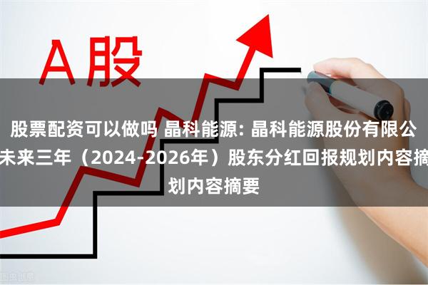 股票配资可以做吗 晶科能源: 晶科能源股份有限公司未来三年（2024-2026年）股东分红回报规划内容摘要