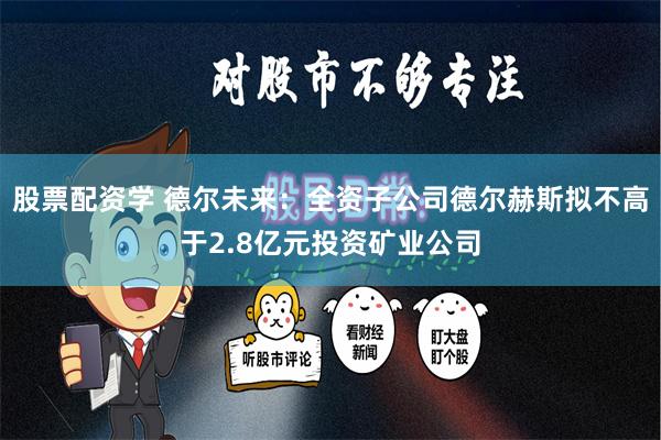 股票配资学 德尔未来：全资子公司德尔赫斯拟不高于2.8亿元投资矿业公司