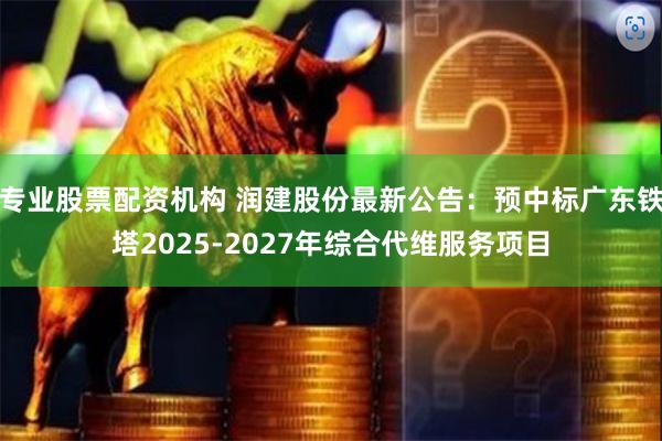 专业股票配资机构 润建股份最新公告：预中标广东铁塔2025-2027年综合代维服务项目