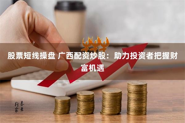 股票短线操盘 广西配资炒股：助力投资者把握财富机遇