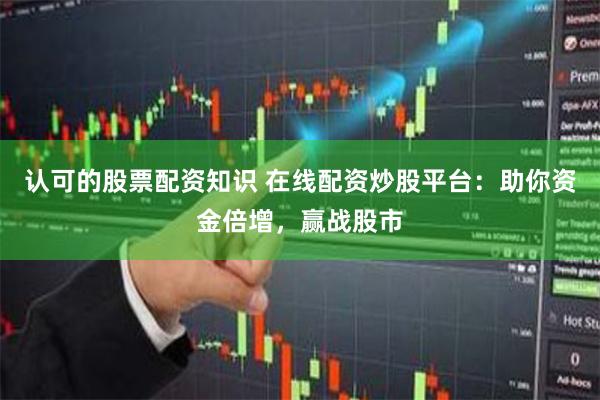 认可的股票配资知识 在线配资炒股平台：助你资金倍增，赢战股市