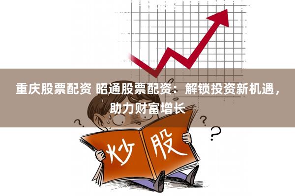 重庆股票配资 昭通股票配资：解锁投资新机遇，助力财富增长