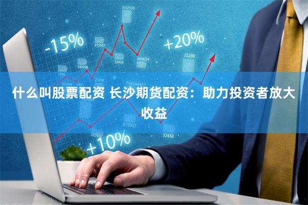 什么叫股票配资 长沙期货配资：助力投资者放大收益