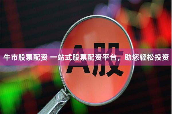 牛市股票配资 一站式股票配资平台，助您轻松投资