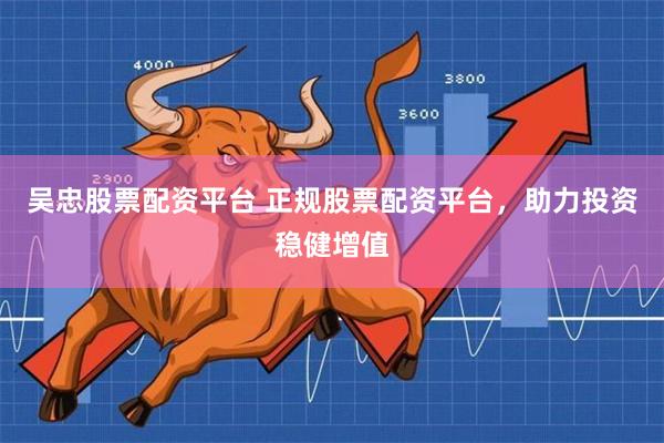 吴忠股票配资平台 正规股票配资平台，助力投资稳健增值