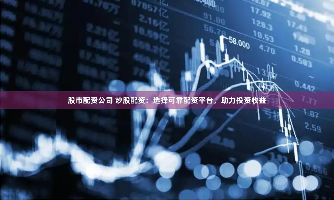 股市配资公司 炒股配资：选择可靠配资平台，助力投资收益