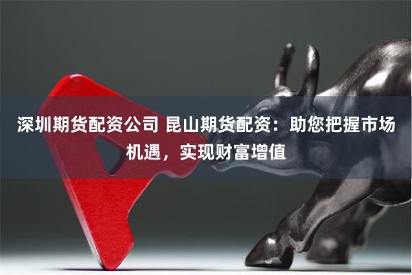 深圳期货配资公司 昆山期货配资：助您把握市场机遇，实现财富增值