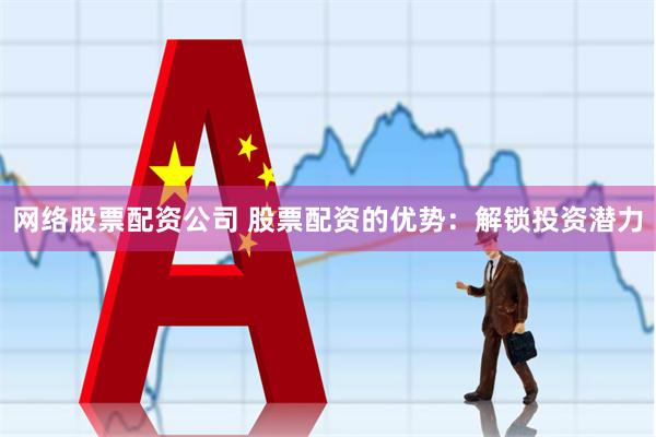 网络股票配资公司 股票配资的优势：解锁投资潜力