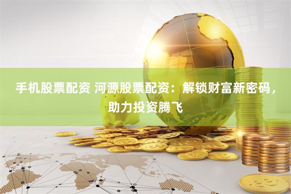手机股票配资 河源股票配资：解锁财富新密码，助力投资腾飞