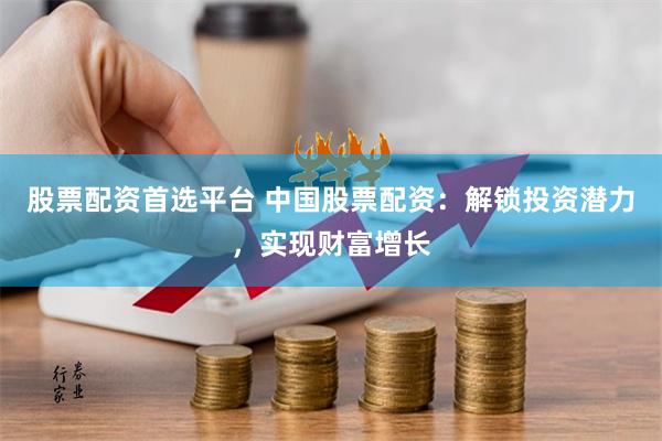 股票配资首选平台 中国股票配资：解锁投资潜力，实现财富增长