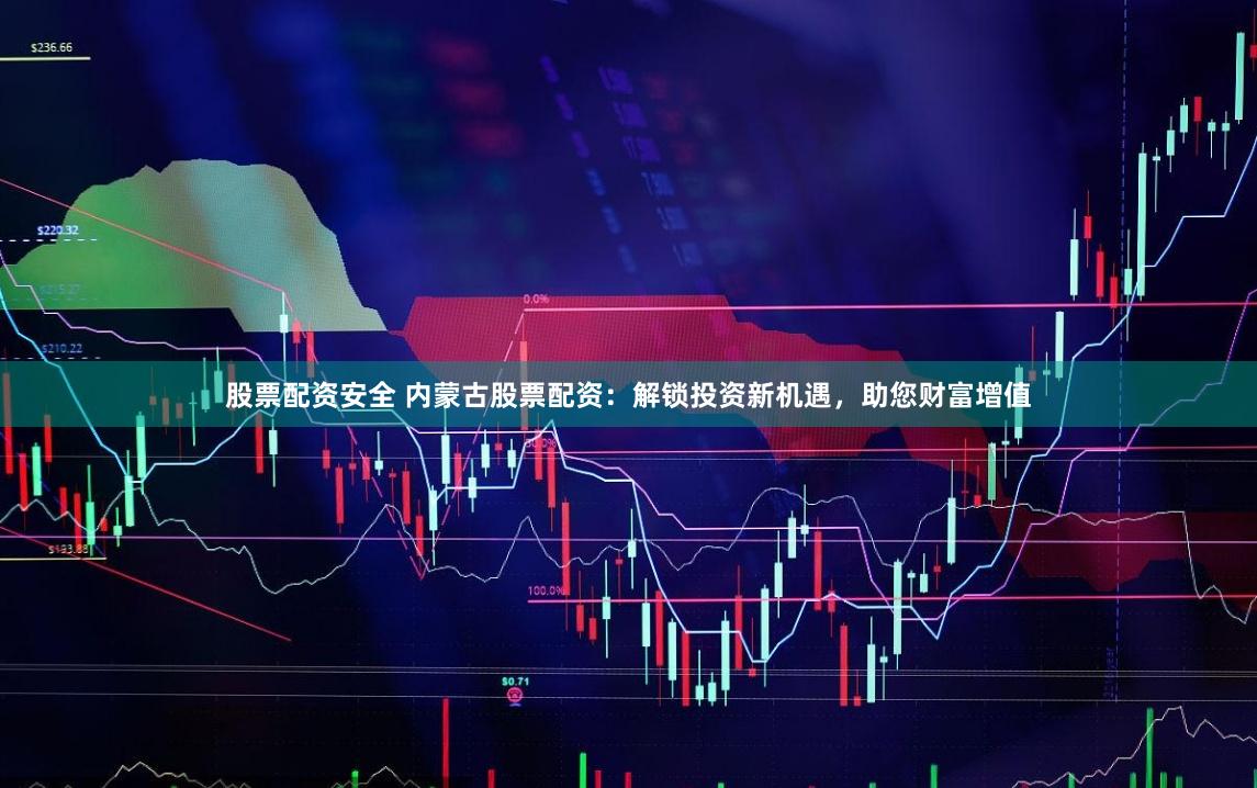 股票配资安全 内蒙古股票配资:解锁投资新机遇,助您财富增值