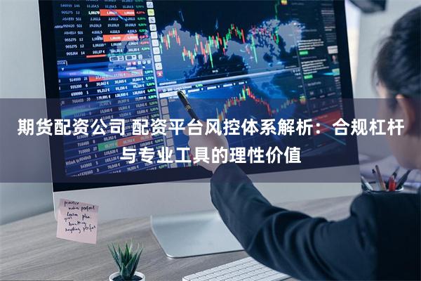 期货配资公司 配资平台风控体系解析:合规杠杆与专业工具的理性价值