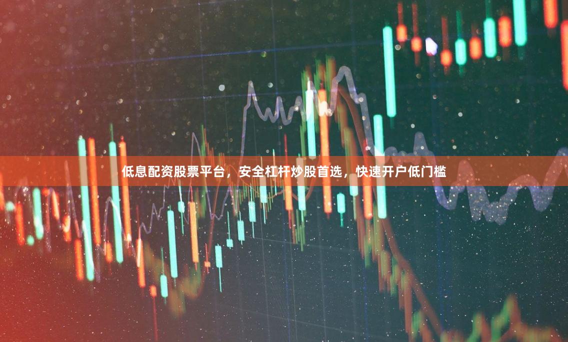 低息配资股票平台，安全杠杆炒股首选，快速开户低门槛