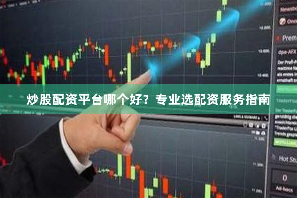 炒股配资平台哪个好？专业选配资服务指南