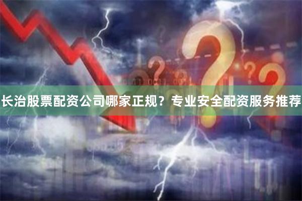 长治股票配资公司哪家正规？专业安全配资服务推荐